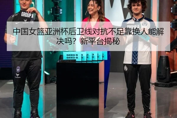 中国女篮亚洲杯后卫线对抗不足靠换人能解决吗？新平台揭秘